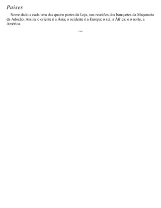 Países
Nome dado a cada uma das quatro partes da Loja, nas reuniões dos banquetes da Maçonaria
da Adoção. Assim, o oriente é a Ásia; o ocidente é a Europa; o sul, a África; e o norte, a
América.
 