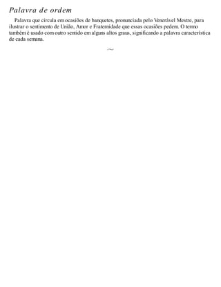 Palavra de ordem
Palavra que circula em ocasiões de banquetes, pronunciada pelo Venerável Mestre, para
ilustrar o sentimento de União, Amor e Fraternidade que essas ocasiões pedem. O termo
também é usado com outro sentido em alguns altos graus, significando a palavra característica
de cada semana.
 