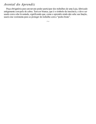 Avental do Aprendiz
Peça obrigatória para um novato poder participar dos trabalhos de uma Loja, fabricado
antigamente com pele de cabra. Tem cor branca, que é o símbolo da inocência, e deve ser
usado com a aba levantada, significando que, como o aprendiz ainda não sabe sua função,
usará esta vestimenta para se proteger do trabalho com a “pedra bruta”.
 
