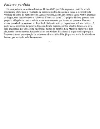 Palavra perdida
Há uma palavra, descrita na lenda de Hirão Abiff, que é tão sagrada a ponto de ser ela
mesma uma chave para a revelação de certos segredos, tais como a busca e o encontro da
Verdade na forma do Verbo Divino. A palavra seria, assim, um símbolo desse Verbo, chamado
de Logos, uma verdade que é a “chave da Ciência da Alma”. O próprio Hirão a gravara num
pequeno triângulo de ouro e a tinha presa numa corrente que levava ao pescoço. Uma vez
morto, quando de seu enterro no Templo de Salomão, este rei depositou-a sob seu cadáver. A
partir desse momento, tal palavra foi considerada perdida, porém, séculos depois, ela teria
sido encontrada por um Mestre maçom nas ruínas do Templo. Este Mestre a manteve e, com
ela, reuniu outros mestres, fundando assim uma Ordem. Essa lenda é a que explica porque a
Maçonaria tem a preocupação de encontrar a Palavra Perdida, já que esta traria felicidade ao
homem, por meio do trabalho constante.
 