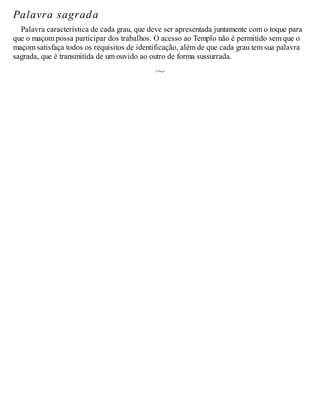 Palavra sagrada
Palavra característica de cada grau, que deve ser apresentada juntamente com o toque para
que o maçom possa participar dos trabalhos. O acesso ao Templo não é permitido sem que o
maçom satisfaça todos os requisitos de identificação, além de que cada grau tem sua palavra
sagrada, que é transmitida de um ouvido ao outro de forma sussurrada.
 