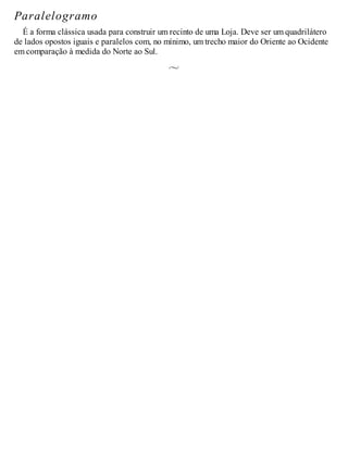 Paralelogramo
É a forma clássica usada para construir um recinto de uma Loja. Deve ser um quadrilátero
de lados opostos iguais e paralelos com, no mínimo, um trecho maior do Oriente ao Ocidente
em comparação à medida do Norte ao Sul.
 
