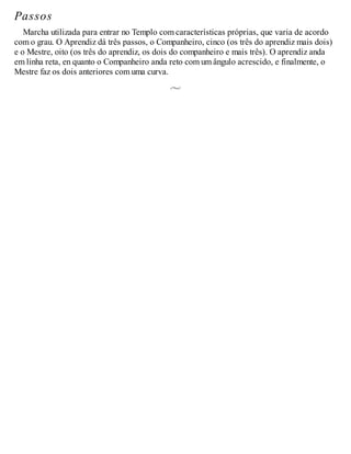 Passos
Marcha utilizada para entrar no Templo com características próprias, que varia de acordo
com o grau. O Aprendiz dá três passos, o Companheiro, cinco (os três do aprendiz mais dois)
e o Mestre, oito (os três do aprendiz, os dois do companheiro e mais três). O aprendiz anda
em linha reta, en quanto o Companheiro anda reto com um ângulo acrescido, e finalmente, o
Mestre faz os dois anteriores com uma curva.
 