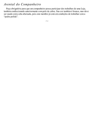 Avental do Companheiro
Peça obrigatória para que um companheiro possa participar dos trabalhos de uma Loja,
também confeccionado anteriormente com pele de cabra. Sua cor também é branca, mas deve
ser usado com a aba abaixada, pois este membro já está em condições de trabalhar com a
“pedra polida”.
 