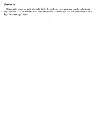 Patente
Documento fornecido pelo chamado Poder Central maçônico para que uma Loja funcione
regularmente. Este documento pode ser visto por um visitante, que tem o direito de saber se a
Loja funciona legalmente.
 