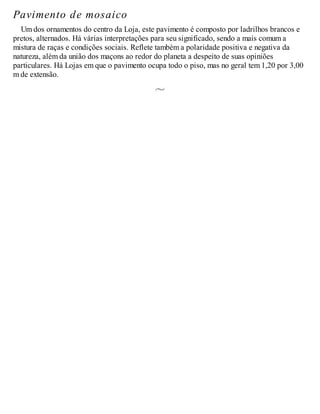 Pavimento de mosaico
Um dos ornamentos do centro da Loja, este pavimento é composto por ladrilhos brancos e
pretos, alternados. Há várias interpretações para seu significado, sendo a mais comum a
mistura de raças e condições sociais. Reflete também a polaridade positiva e negativa da
natureza, além da união dos maçons ao redor do planeta a despeito de suas opiniões
particulares. Há Lojas em que o pavimento ocupa todo o piso, mas no geral tem 1,20 por 3,00
m de extensão.
 