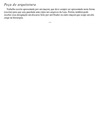 Peça de arquitetura
Trabalho escrito apresentado por um maçom, que deve sempre ser apresentado nesta forma
(escrita) para que seja guardada uma cópia nos arquivos da Loja. Porém, também pode
receber essa designação um discurso feito por um Orador ou outro maçom que ocupe um alto
cargo na hierarquia.
 