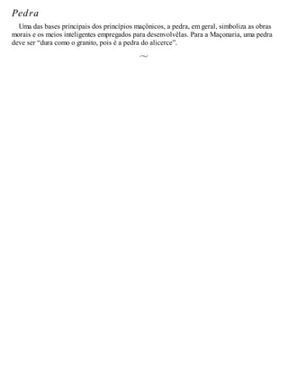 Pedra
Uma das bases principais dos princípios maçônicos, a pedra, em geral, simboliza as obras
morais e os meios inteligentes empregados para desenvolvêlas. Para a Maçonaria, uma pedra
deve ser “dura como o granito, pois é a pedra do alicerce”.
 