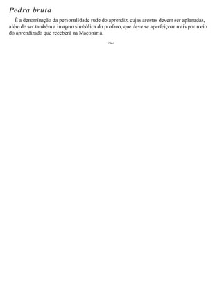 Pedra bruta
É a denominação da personalidade rude do aprendiz, cujas arestas devem ser aplanadas,
além de ser também a imagem simbólica do profano, que deve se aperfeiçoar mais por meio
do aprendizado que receberá na Maçonaria.
 