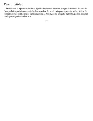 Pedra cúbica
Depois que o Aprendiz desbasta a pedra bruta com o malho, a régua e o cinzel, é a vez do
Companheiro poli-la com a ajuda do esquadro, do nível e do prumo para torná-la cúbica. O
formato cúbico simboliza os seres angelicais. Assim, como um cubo perfeito, poderá assumir
seu lugar na perfeição humana.
 