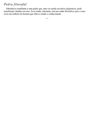 Pedra filosofal
Substância semelhante a uma pedra que, uma vez usada em meios alquímicos, pode
transformar chumbo em ouro. Essa lenda, entretanto, tem um cunho filosófico, pois o ouro
seria um símbolo do homem que obteve estudo e conhecimento.
 