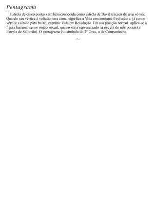 Pentagrama
Estrela de cinco pontas (também conhecida como estrela de Davi) traçada de uma só vez.
Quando seu vértice é voltado para cima, significa a Vida em constante Evolução e, já com o
vértice voltado para baixo, exprime Vida em Revolução. Em sua posição normal, aplica-se à
figura humana, sem o órgão sexual, que só seria representado na estrela de seis pontas (a
Estrela de Salomão). O pentagrama é o símbolo do 2º Grau, o de Companheiro.
 
