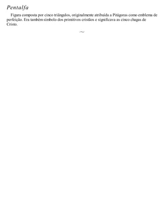 Pentalfa
Figura composta por cinco triângulos, originalmente atribuída a Pitágoras como emblema de
perfeição. Era também símbolo dos primitivos cristãos e significava as cinco chagas de
Cristo.
 