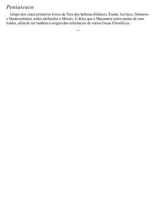 Pentateuco
Grupo dos cinco primeiros livros da Tora dos hebreus (Gênesis, Êxodo, Levítico, Números
e Deuteronômio), todos atribuídos a Moisés. É deles que a Maçonaria retira muitas de suas
lendas, além de ser também a origem das referências de vários Graus Filosóficos.
 