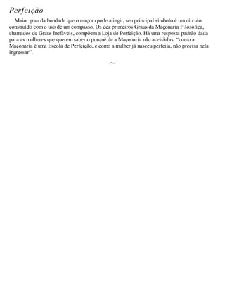 Perfeição
Maior grau da bondade que o maçom pode atingir, seu principal símbolo é um círculo
construído com o uso de um compasso. Os dez primeiros Graus da Maçonaria Filosófica,
chamados de Graus Inefáveis, compõem a Loja de Perfeição. Há uma resposta padrão dada
para as mulheres que querem saber o porquê de a Maçonaria não aceitá-las: “como a
Maçonaria é uma Escola de Perfeição, e como a mulher já nasceu perfeita, não precisa nela
ingressar”.
 