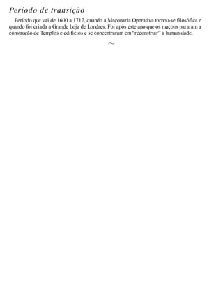 Período de transição
Período que vai de 1600 a 1717, quando a Maçonaria Operativa tornou-se filosófica e
quando foi criada a Grande Loja de Londres. Foi após este ano que os maçons pararam a
construção de Templos e edifícios e se concentraram em “reconstruir” a humanidade.
 