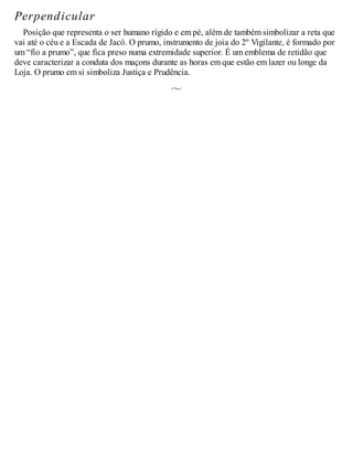 Perpendicular
Posição que representa o ser humano rígido e em pé, além de também simbolizar a reta que
vai até o céu e a Escada de Jacó. O prumo, instrumento de joia do 2º Vigilante, é formado por
um “fio a prumo”, que fica preso numa extremidade superior. É um emblema de retidão que
deve caracterizar a conduta dos maçons durante as horas em que estão em lazer ou longe da
Loja. O prumo em si simboliza Justiça e Prudência.
 