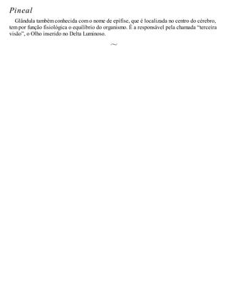 Pineal
Glândula também conhecida com o nome de epífise, que é localizada no centro do cérebro,
tem por função fisiológica o equilíbrio do organismo. É a responsável pela chamada “terceira
visão”, o Olho inserido no Delta Luminoso.
 