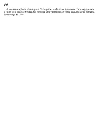 Pó
A tradição maçônica afirma que o Pó é o primeiro elemento, juntamente com a Água, o Ar e
o Fogo. Pela tradição bíblica, foi o pó que, uma vez misturado com a água, moldou o homem à
semelhança de Deus.
 