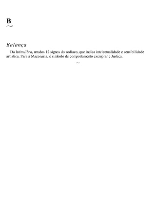 B
Balança
Do latim libra, um dos 12 signos do zodíaco, que indica intelectualidade e sensibilidade
artística. Para a Maçonaria, é símbolo de comportamento exemplar e Justiça.
 