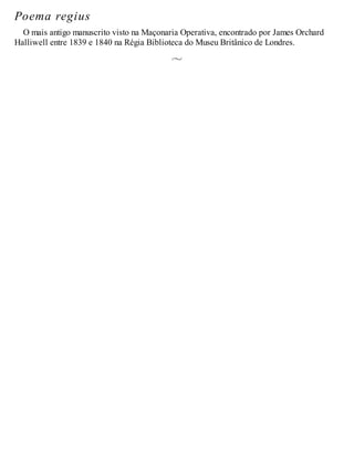 Poema regius
O mais antigo manuscrito visto na Maçonaria Operativa, encontrado por James Orchard
Halliwell entre 1839 e 1840 na Régia Biblioteca do Museu Britânico de Londres.
 