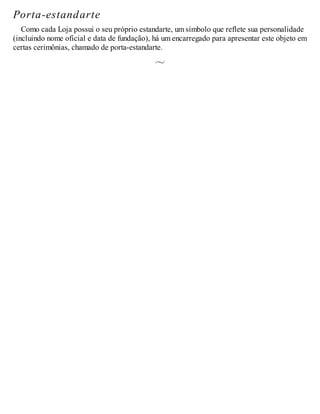 Porta-estandarte
Como cada Loja possui o seu próprio estandarte, um símbolo que reflete sua personalidade
(incluindo nome oficial e data de fundação), há um encarregado para apresentar este objeto em
certas cerimônias, chamado de porta-estandarte.
 