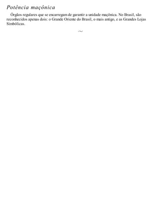 Potência maçônica
Órgãos regulares que se encarregam de garantir a unidade maçônica. No Brasil, são
reconhecidos apenas dois: o Grande Oriente do Brasil, o mais antigo, e as Grandes Lojas
Simbólicas.
 