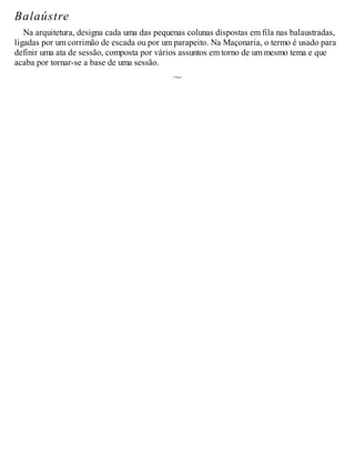 Balaústre
Na arquitetura, designa cada uma das pequenas colunas dispostas em fila nas balaustradas,
ligadas por um corrimão de escada ou por um parapeito. Na Maçonaria, o termo é usado para
definir uma ata de sessão, composta por vários assuntos em torno de um mesmo tema e que
acaba por tornar-se a base de uma sessão.
 