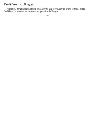 Prefeitos do Templo
Vigilantes, pertencentes à classe dos Mestres, que formavam um grupo especial com a
finalidade de manter a ordem entre os operários do Templo.
 