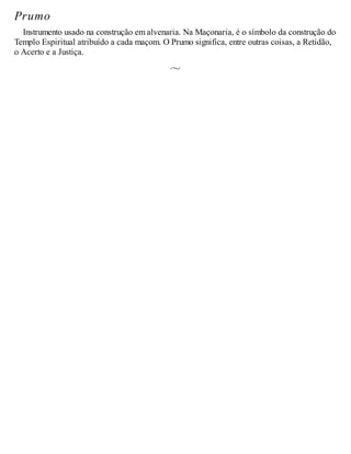 Prumo
Instrumento usado na construção em alvenaria. Na Maçonaria, é o símbolo da construção do
Templo Espiritual atribuído a cada maçom. O Prumo significa, entre outras coisas, a Retidão,
o Acerto e a Justiça.
 