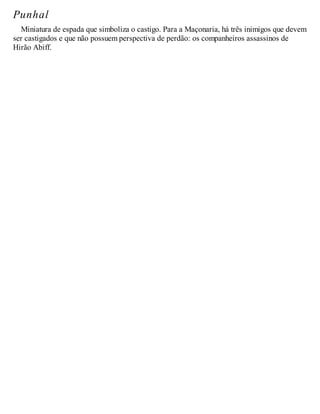 Punhal
Miniatura de espada que simboliza o castigo. Para a Maçonaria, há três inimigos que devem
ser castigados e que não possuem perspectiva de perdão: os companheiros assassinos de
Hirão Abiff.
 
