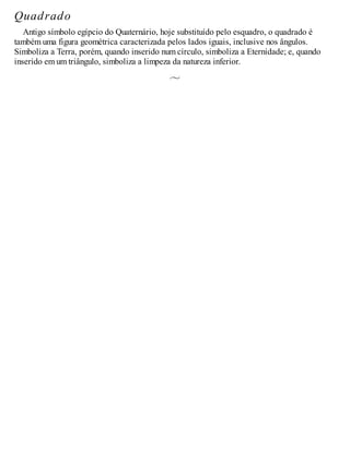 Quadrado
Antigo símbolo egípcio do Quaternário, hoje substituído pelo esquadro, o quadrado é
também uma figura geométrica caracterizada pelos lados iguais, inclusive nos ângulos.
Simboliza a Terra, porém, quando inserido num círculo, simboliza a Eternidade; e, quando
inserido em um triângulo, simboliza a limpeza da natureza inferior.
 