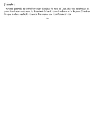 Quadro
Grande quadrado de formato oblongo, colocado no meio da Loja, onde são desenhadas as
partes interiores e exteriores do Templo de Salomão (também chamado de Tapete e Canteira).
Designa também a relação completa dos maçons que compõem uma Loja.
 