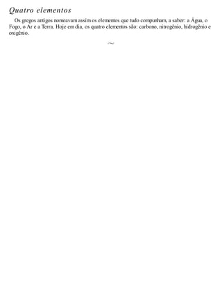 Quatro elementos
Os gregos antigos nomeavam assim os elementos que tudo compunham, a saber: a Água, o
Fogo, o Ar e a Terra. Hoje em dia, os quatro elementos são: carbono, nitrogênio, hidrogênio e
oxigênio.
 