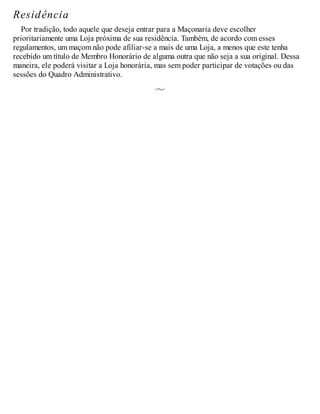 Residência
Por tradição, todo aquele que deseja entrar para a Maçonaria deve escolher
prioritariamente uma Loja próxima de sua residência. Também, de acordo com esses
regulamentos, um maçom não pode afiliar-se a mais de uma Loja, a menos que este tenha
recebido um título de Membro Honorário de alguma outra que não seja a sua original. Dessa
maneira, ele poderá visitar a Loja honorária, mas sem poder participar de votações ou das
sessões do Quadro Administrativo.
 