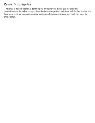 Revestir insígnias
Quando o maçom adentra o Templo pela primeira vez, diz-se que ele está “nu”
(esotericamente falando), ou seja, despido do mundo profano e de suas influências. Assim, ele
deve se revestir de insígnias, ou seja, vestir-se adequadamente com o avental e as joias de
grau e cargo.
 