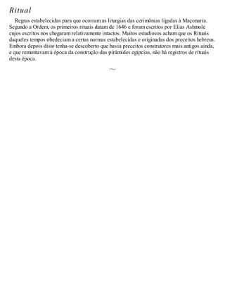 Ritual
Regras estabelecidas para que ocorram as liturgias das cerimônias ligadas à Maçonaria.
Segundo a Ordem, os primeiros rituais datam de 1646 e foram escritos por Elias Ashmole
cujos escritos nos chegaram relativamente intactos. Muitos estudiosos acham que os Rituais
daqueles tempos obedeciam a certas normas estabelecidas e originadas dos preceitos hebreus.
Embora depois disto tenha-se descoberto que havia preceitos construtores mais antigos ainda,
e que remontavam à época da construção das pirâmides egípcias, não há registros de rituais
desta época.
 