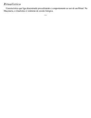 Ritualístico
Característica que liga determinado procedimento e comportamento ao uso de um Ritual. Na
Maçonaria, o ritualístico é sinônimo de sessão litúrgica.
 