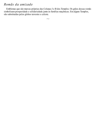 Romãs da amizade
Emblemas que são marcas próprias das Colunas J e B dos Templos. Os grãos dessas romãs
simbolizam prosperidade e solidariedade junto às famílias maçônicas. Em alguns Templos,
são substituídas pelos globos terrestre e celeste.
 