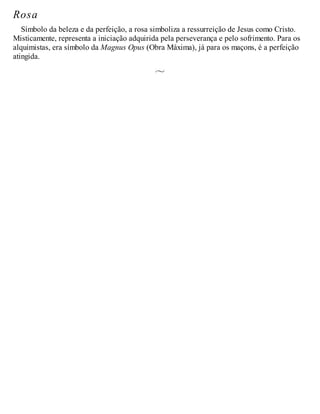 Rosa
Símbolo da beleza e da perfeição, a rosa simboliza a ressurreição de Jesus como Cristo.
Misticamente, representa a iniciação adquirida pela perseverança e pelo sofrimento. Para os
alquimistas, era símbolo da Magnus Opus (Obra Máxima), já para os maçons, é a perfeição
atingida.
 