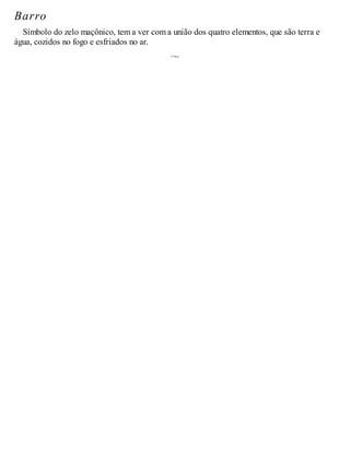 Barro
Símbolo do zelo maçônico, tem a ver com a união dos quatro elementos, que são terra e
água, cozidos no fogo e esfriados no ar.
 