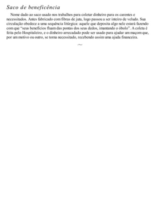 Saco de beneficência
Nome dado ao saco usado nos trabalhos para coletar dinheiro para os carentes e
necessitados. Antes fabricado com fibras de juta, logo passou a ser inteiro de veludo. Sua
circulação obedece a uma sequência litúrgica: aquele que deposita algo nele estará fazendo
com que “seus benefícios fluam das pontas dos seus dedos, imantando o óbolo”. A coleta é
feita pelo Hospitaleiro, e o dinheiro arrecadado pode ser usado para ajudar um maçom que,
por um motivo ou outro, se torna necessitado, recebendo assim uma ajuda financeira.
 