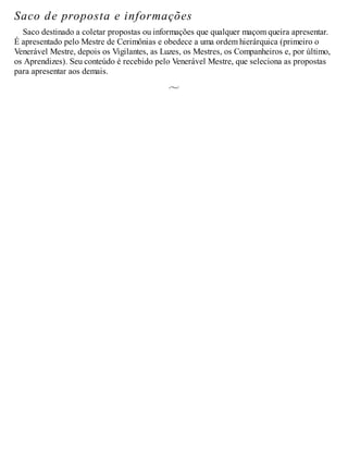 Saco de proposta e informações
Saco destinado a coletar propostas ou informações que qualquer maçom queira apresentar.
É apresentado pelo Mestre de Cerimônias e obedece a uma ordem hierárquica (primeiro o
Venerável Mestre, depois os Vigilantes, as Luzes, os Mestres, os Companheiros e, por último,
os Aprendizes). Seu conteúdo é recebido pelo Venerável Mestre, que seleciona as propostas
para apresentar aos demais.
 
