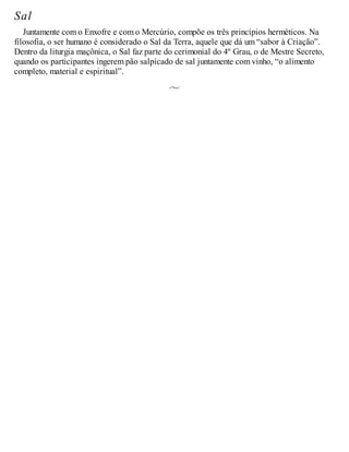 Sal
Juntamente com o Enxofre e com o Mercúrio, compõe os três princípios herméticos. Na
filosofia, o ser humano é considerado o Sal da Terra, aquele que dá um “sabor à Criação”.
Dentro da liturgia maçônica, o Sal faz parte do cerimonial do 4º Grau, o de Mestre Secreto,
quando os participantes ingerem pão salpicado de sal juntamente com vinho, “o alimento
completo, material e espiritual”.
 