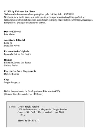 © 2009 by Universo dos Livros
Todos os direitos reservados e protegidos pela Lei 9.610 de 19/02/1998.
Nenhuma parte deste livro, sem autorização prévia por escrito da editora, poderá ser
reproduzida ou transmitida sejam quais forem os meios empregados: eletrônicos, mecânicos,
fotográficos, gravação ou quaisquer outros.
Diretor Editorial
Luis Matos
Assistência Editorial
Erika Sá
Monalisa Neves
Preparação de Originais
Fernanda Batista dos Santos
Revisão
Filipe de Zanatta dos Santos
Sirlene Farias
Projeto Gráfico e Diagramação
Daniele Fátima
Capa
Sérgio Bergocce
Dados Internacionais de Catalogação na Publicação (CIP)
(Câmara Brasileira do Livro, SP, Brasil)
C871d Couto, Sérgio Pereira.
Dicionário secreto da Maçonaria / Sérgio Pereira
Couto. − São Paulo : Universo dos Livros, 2009.
128 p.
ISBN: 85-99187-17-1
 