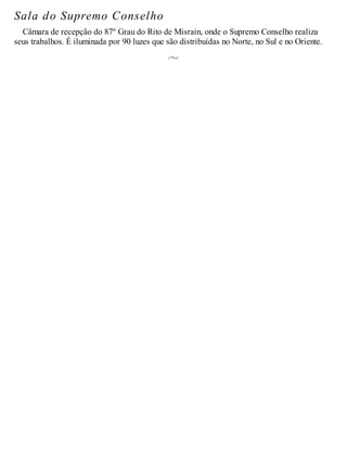 Sala do Supremo Conselho
Câmara de recepção do 87º Grau do Rito de Misrain, onde o Supremo Conselho realiza
seus trabalhos. É iluminada por 90 luzes que são distribuídas no Norte, no Sul e no Oriente.
 
