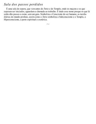 Sala dos passos perdidos
É uma sala de espera, que vem antes do Átrio e do Templo, onde os maçons e os que
esperam ser iniciados, aguardam a chamada ao trabalho. É dado esse nome porque os que lá
estão dão passos a esmo, sem um guia. Simboliza o Consciente do ser humano, as tarefas
diárias do mundo profano, assim como o Átrio simboliza o Subconsciente e o Templo, o
Hiperconsciente, a parte espiritual e esotérica.
 