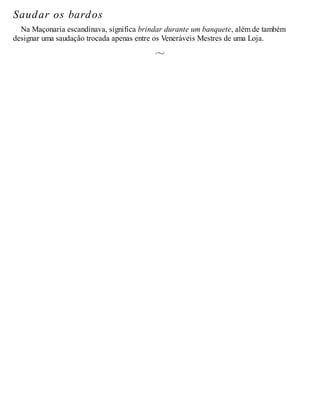 Saudar os bardos
Na Maçonaria escandinava, significa brindar durante um banquete, além de também
designar uma saudação trocada apenas entre os Veneráveis Mestres de uma Loja.
 
