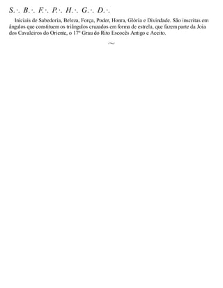 S.·. B.·. F.·. P.·. H.·. G.·. D.·.
Iniciais de Sabedoria, Beleza, Força, Poder, Honra, Glória e Divindade. São inscritas em
ângulos que constituem os triângulos cruzados em forma de estrela, que fazem parte da Joia
dos Cavaleiros do Oriente, o 17º Grau do Rito Escocês Antigo e Aceito.
 