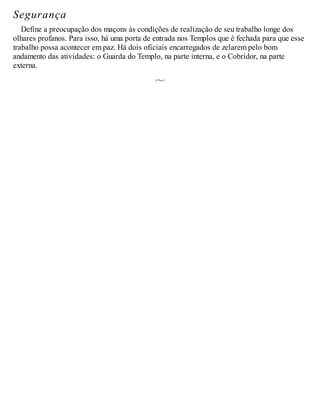 Segurança
Define a preocupação dos maçons às condições de realização de seu trabalho longe dos
olhares profanos. Para isso, há uma porta de entrada nos Templos que é fechada para que esse
trabalho possa acontecer em paz. Há dois oficiais encarregados de zelarem pelo bom
andamento das atividades: o Guarda do Templo, na parte interna, e o Cobridor, na parte
externa.
 